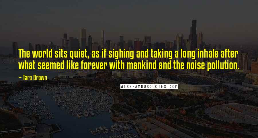 Tara Brown Quotes: The world sits quiet, as if sighing and taking a long inhale after what seemed like forever with mankind and the noise pollution.