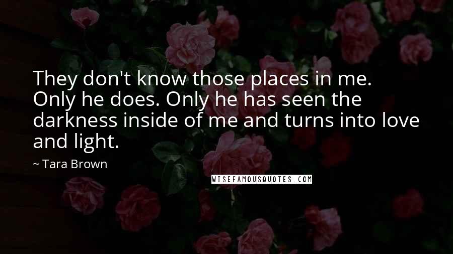 Tara Brown Quotes: They don't know those places in me. Only he does. Only he has seen the darkness inside of me and turns into love and light.