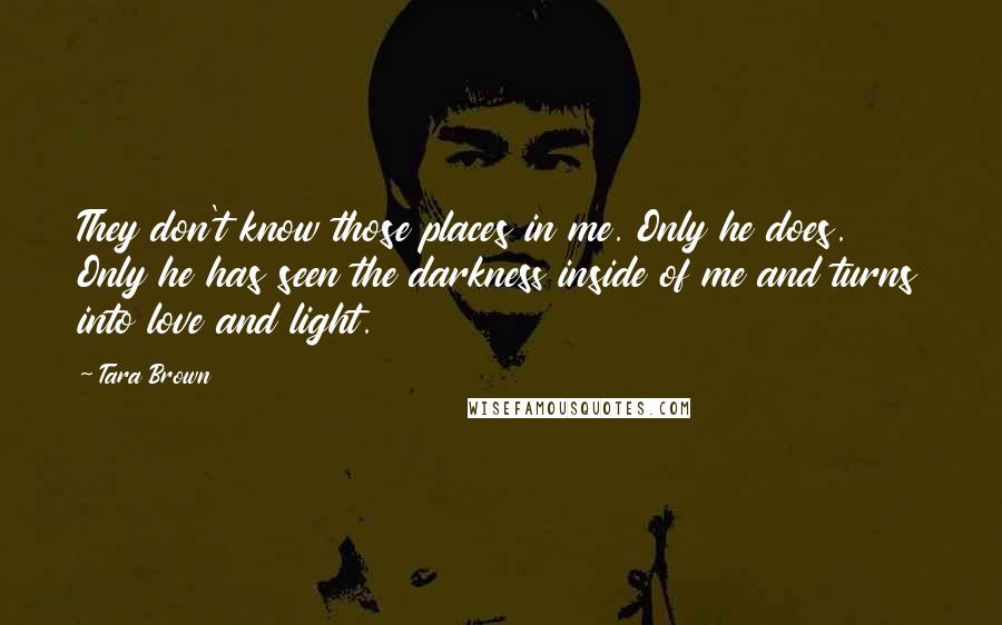 Tara Brown Quotes: They don't know those places in me. Only he does. Only he has seen the darkness inside of me and turns into love and light.