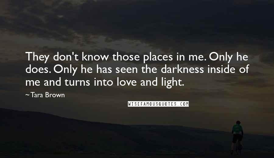 Tara Brown Quotes: They don't know those places in me. Only he does. Only he has seen the darkness inside of me and turns into love and light.