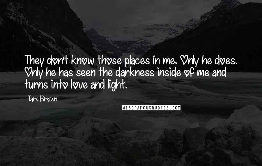 Tara Brown Quotes: They don't know those places in me. Only he does. Only he has seen the darkness inside of me and turns into love and light.