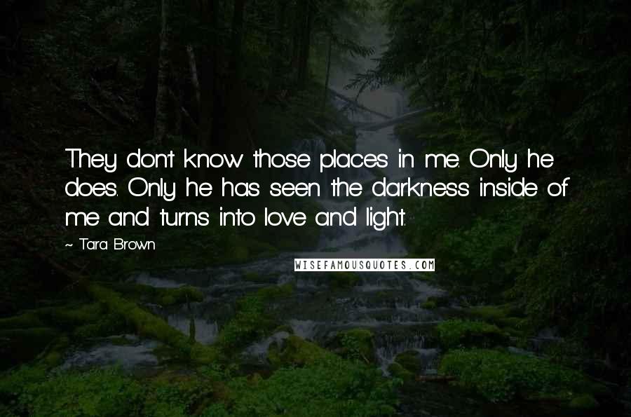 Tara Brown Quotes: They don't know those places in me. Only he does. Only he has seen the darkness inside of me and turns into love and light.