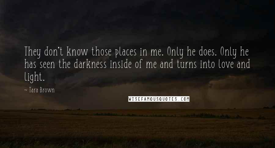 Tara Brown Quotes: They don't know those places in me. Only he does. Only he has seen the darkness inside of me and turns into love and light.