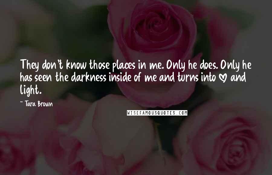 Tara Brown Quotes: They don't know those places in me. Only he does. Only he has seen the darkness inside of me and turns into love and light.