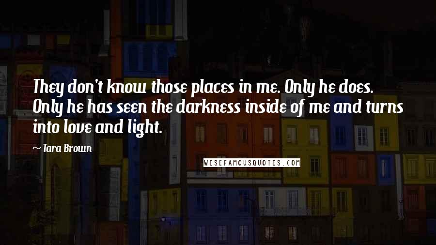 Tara Brown Quotes: They don't know those places in me. Only he does. Only he has seen the darkness inside of me and turns into love and light.