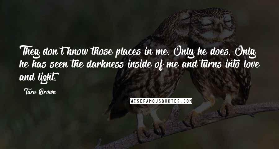Tara Brown Quotes: They don't know those places in me. Only he does. Only he has seen the darkness inside of me and turns into love and light.