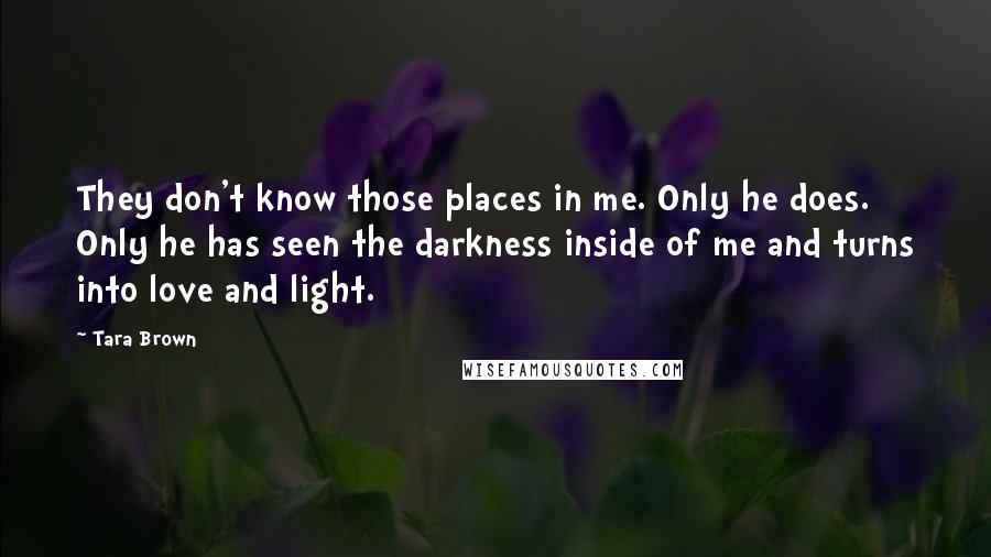 Tara Brown Quotes: They don't know those places in me. Only he does. Only he has seen the darkness inside of me and turns into love and light.