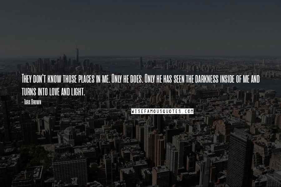 Tara Brown Quotes: They don't know those places in me. Only he does. Only he has seen the darkness inside of me and turns into love and light.