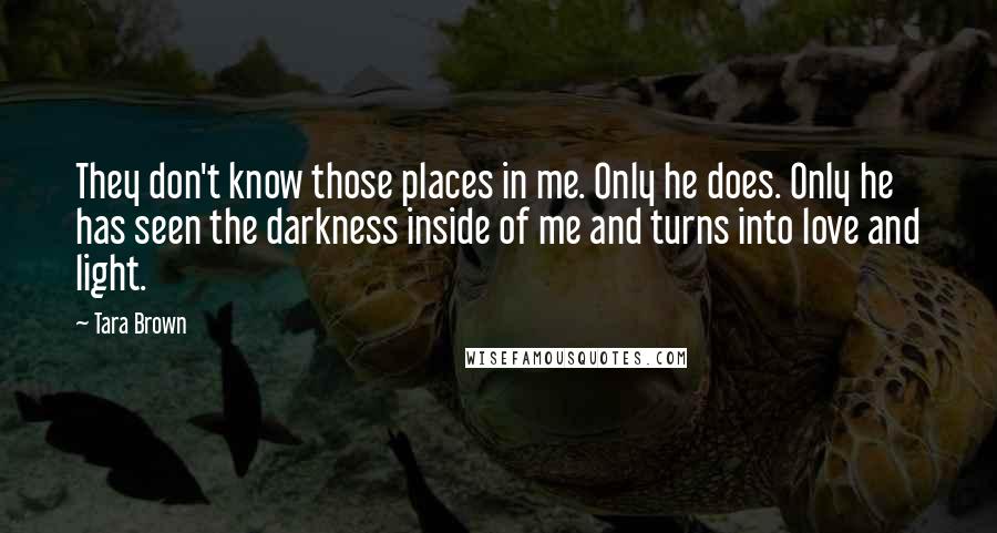 Tara Brown Quotes: They don't know those places in me. Only he does. Only he has seen the darkness inside of me and turns into love and light.