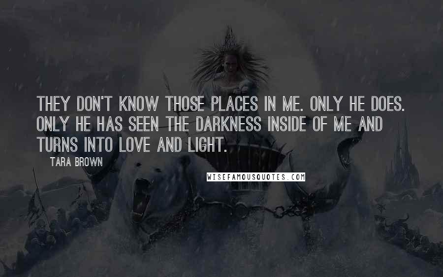 Tara Brown Quotes: They don't know those places in me. Only he does. Only he has seen the darkness inside of me and turns into love and light.