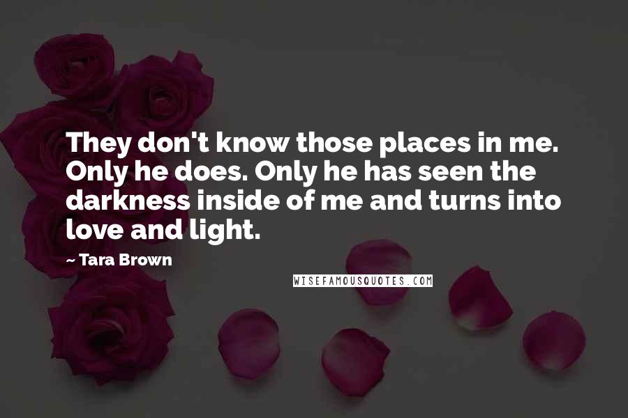 Tara Brown Quotes: They don't know those places in me. Only he does. Only he has seen the darkness inside of me and turns into love and light.