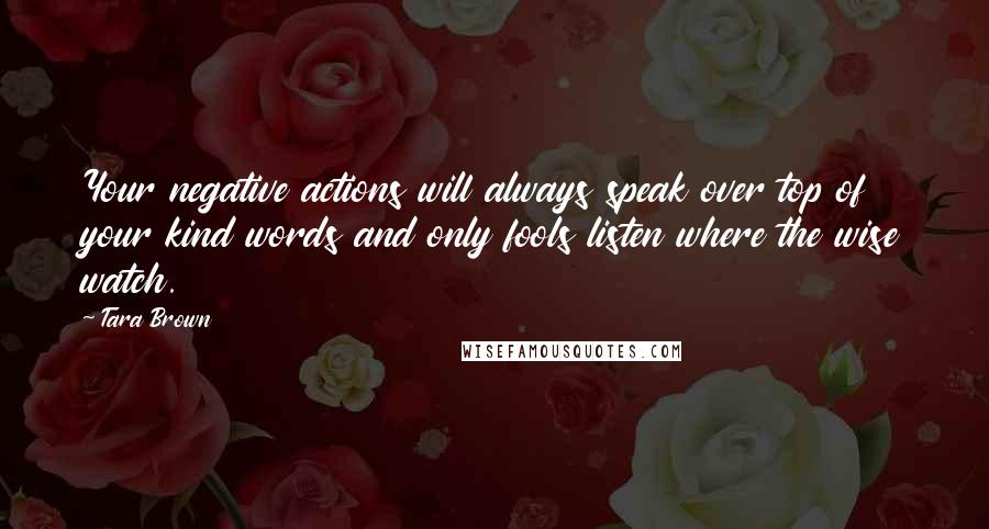 Tara Brown Quotes: Your negative actions will always speak over top of your kind words and only fools listen where the wise watch.