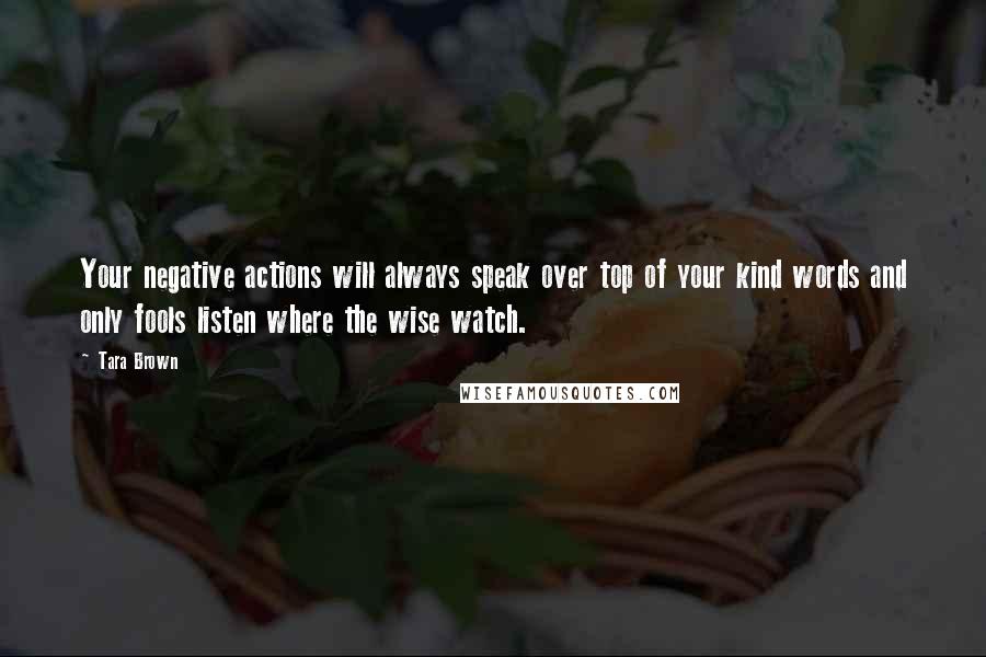 Tara Brown Quotes: Your negative actions will always speak over top of your kind words and only fools listen where the wise watch.