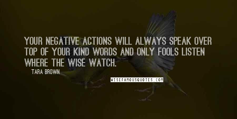 Tara Brown Quotes: Your negative actions will always speak over top of your kind words and only fools listen where the wise watch.