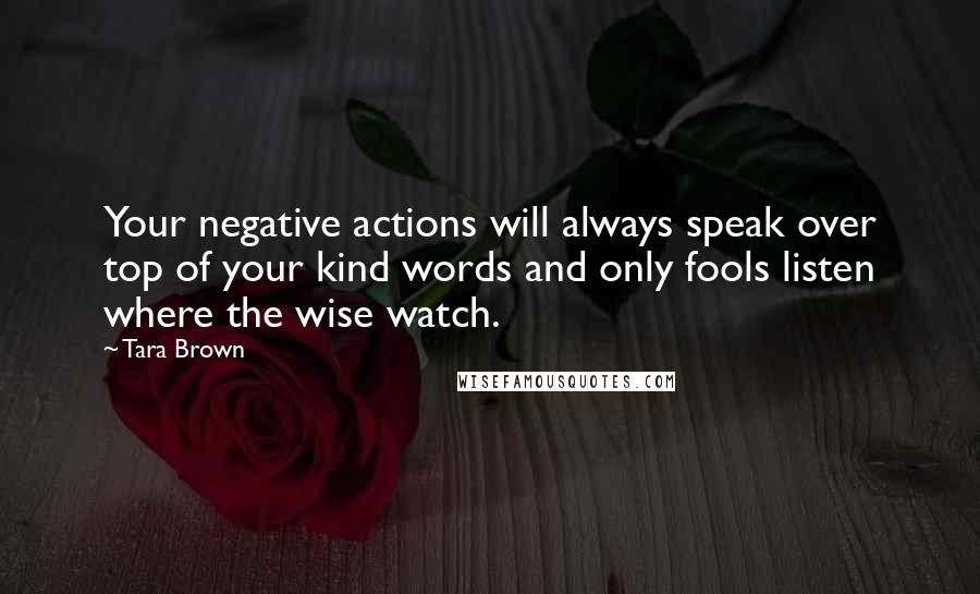 Tara Brown Quotes: Your negative actions will always speak over top of your kind words and only fools listen where the wise watch.