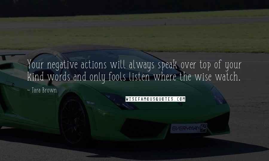 Tara Brown Quotes: Your negative actions will always speak over top of your kind words and only fools listen where the wise watch.