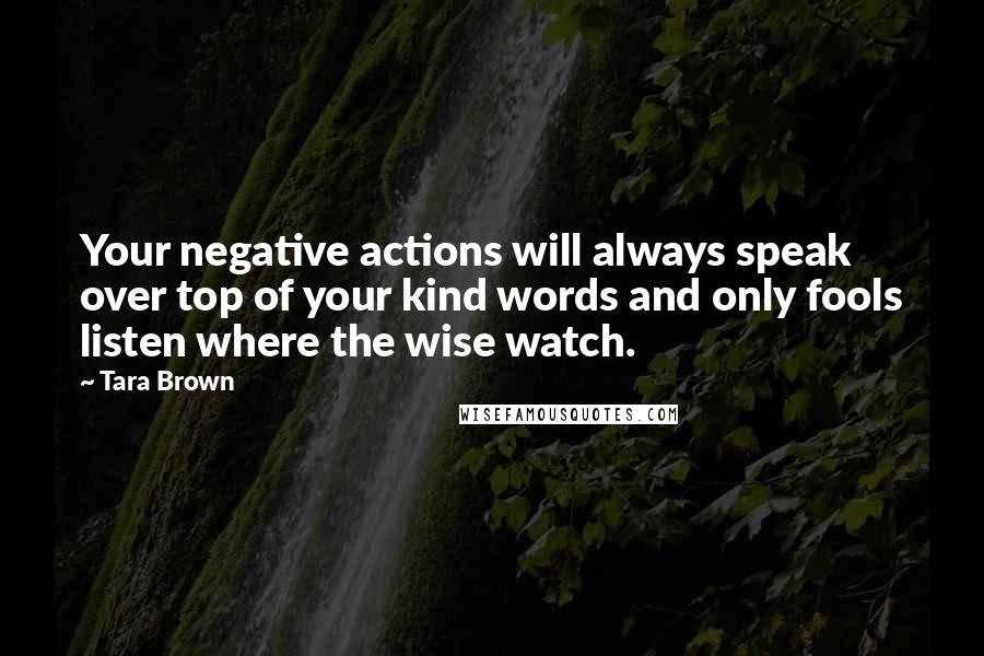 Tara Brown Quotes: Your negative actions will always speak over top of your kind words and only fools listen where the wise watch.