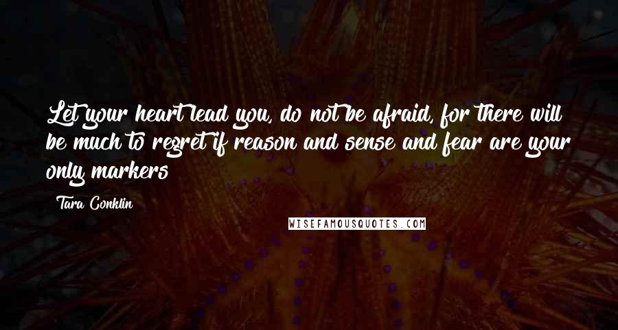 Tara Conklin Quotes: Let your heart lead you, do not be afraid, for there will be much to regret if reason and sense and fear are your only markers