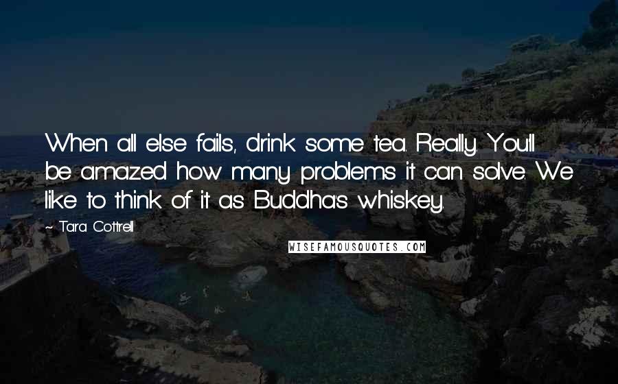 Tara Cottrell Quotes: When all else fails, drink some tea. Really. You'll be amazed how many problems it can solve. We like to think of it as Buddha's whiskey.