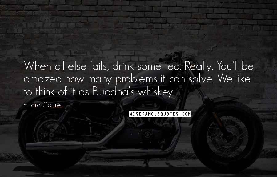 Tara Cottrell Quotes: When all else fails, drink some tea. Really. You'll be amazed how many problems it can solve. We like to think of it as Buddha's whiskey.