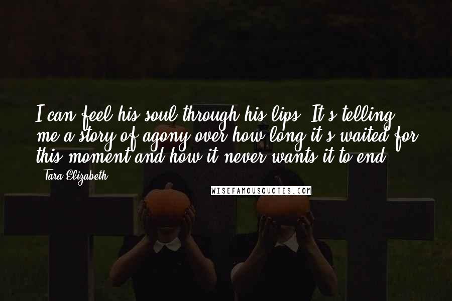 Tara Elizabeth Quotes: I can feel his soul through his lips. It's telling me a story of agony over how long it's waited for this moment and how it never wants it to end.