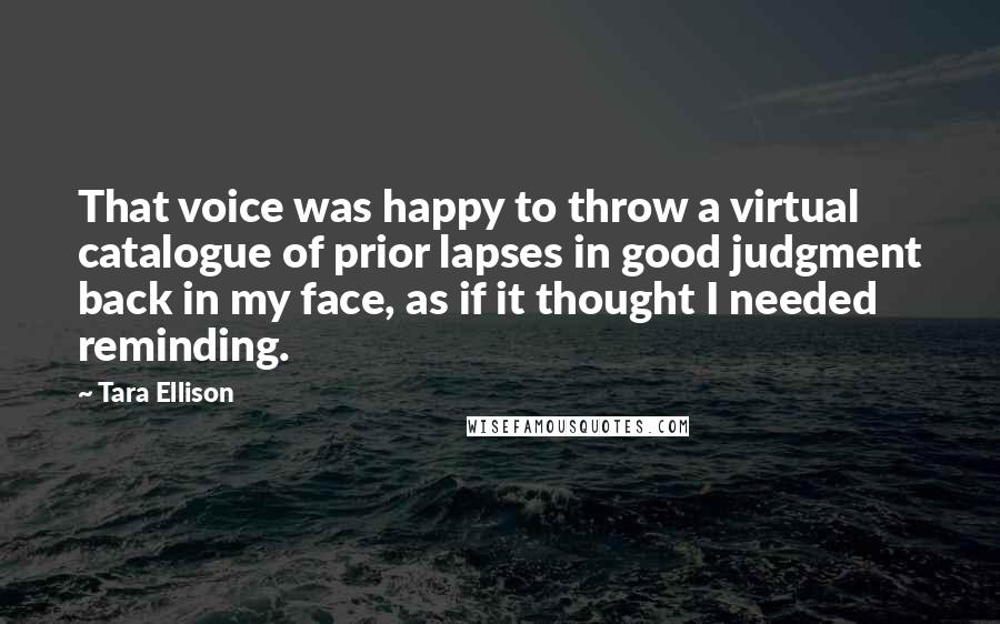 Tara Ellison Quotes: That voice was happy to throw a virtual catalogue of prior lapses in good judgment back in my face, as if it thought I needed reminding.