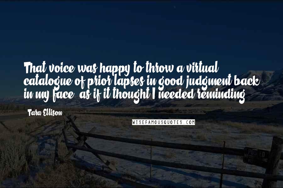 Tara Ellison Quotes: That voice was happy to throw a virtual catalogue of prior lapses in good judgment back in my face, as if it thought I needed reminding.