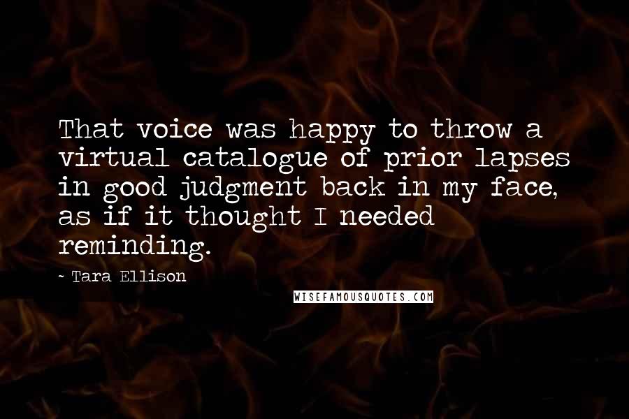 Tara Ellison Quotes: That voice was happy to throw a virtual catalogue of prior lapses in good judgment back in my face, as if it thought I needed reminding.