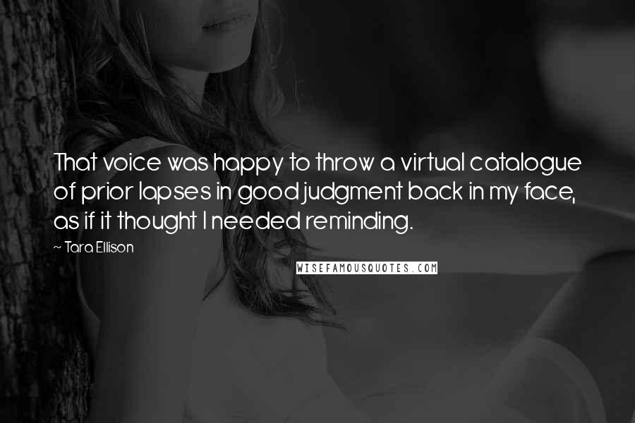 Tara Ellison Quotes: That voice was happy to throw a virtual catalogue of prior lapses in good judgment back in my face, as if it thought I needed reminding.