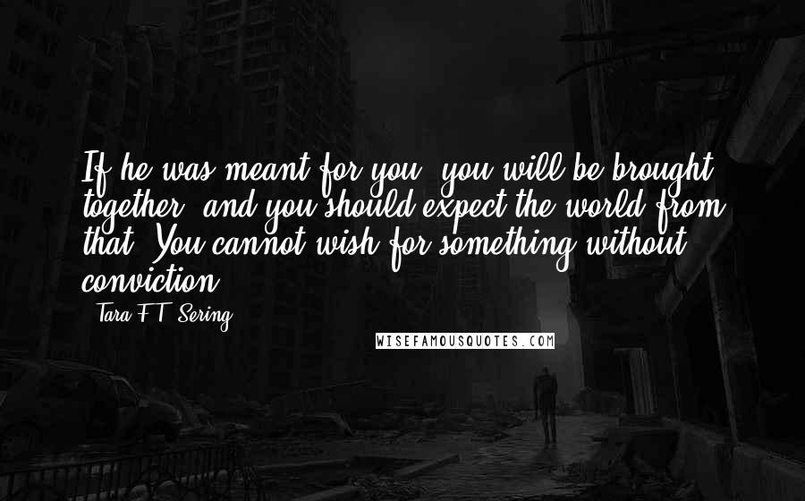 Tara F.T. Sering Quotes: If he was meant for you, you will be brought together, and you should expect the world from that. You cannot wish for something without conviction.