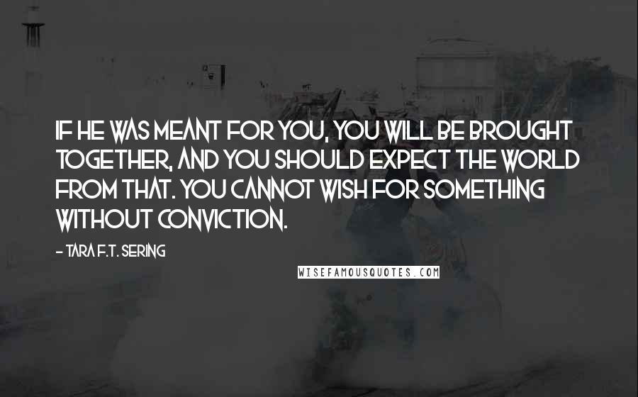 Tara F.T. Sering Quotes: If he was meant for you, you will be brought together, and you should expect the world from that. You cannot wish for something without conviction.