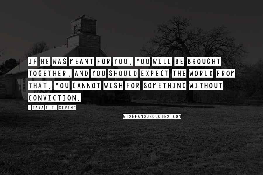 Tara F.T. Sering Quotes: If he was meant for you, you will be brought together, and you should expect the world from that. You cannot wish for something without conviction.