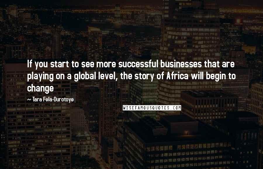 Tara Fela-Durotoye Quotes: If you start to see more successful businesses that are playing on a global level, the story of Africa will begin to change