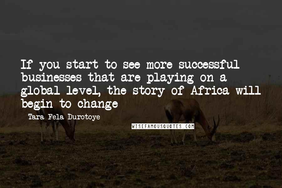 Tara Fela-Durotoye Quotes: If you start to see more successful businesses that are playing on a global level, the story of Africa will begin to change