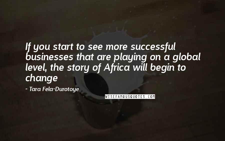 Tara Fela-Durotoye Quotes: If you start to see more successful businesses that are playing on a global level, the story of Africa will begin to change