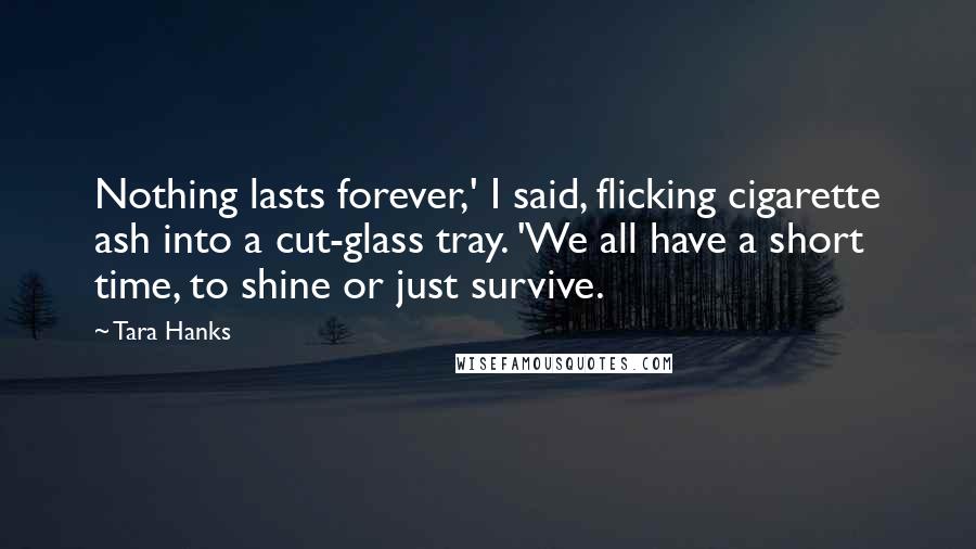 Tara Hanks Quotes: Nothing lasts forever,' I said, flicking cigarette ash into a cut-glass tray. 'We all have a short time, to shine or just survive.