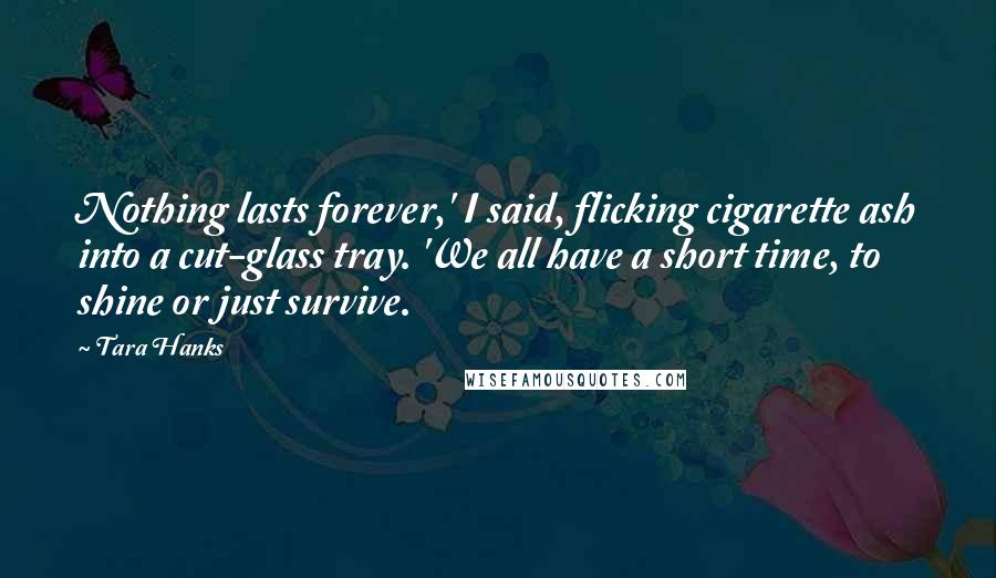 Tara Hanks Quotes: Nothing lasts forever,' I said, flicking cigarette ash into a cut-glass tray. 'We all have a short time, to shine or just survive.