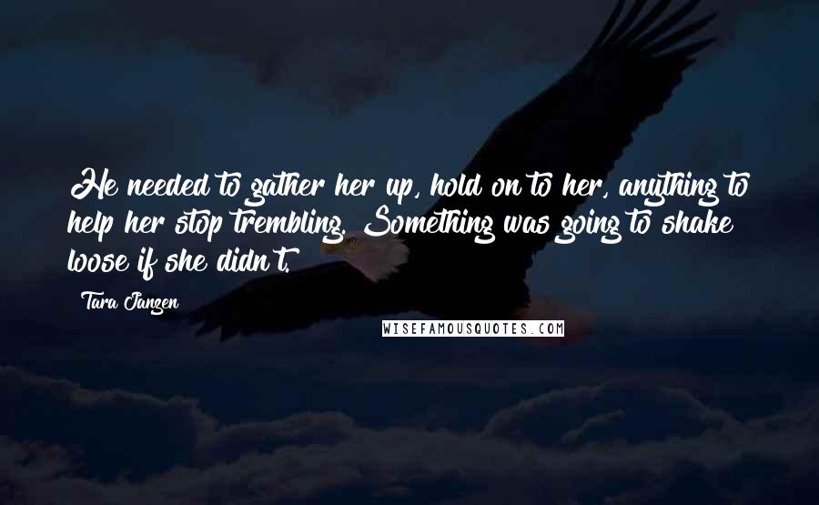 Tara Janzen Quotes: He needed to gather her up, hold on to her, anything to help her stop trembling. Something was going to shake loose if she didn't.