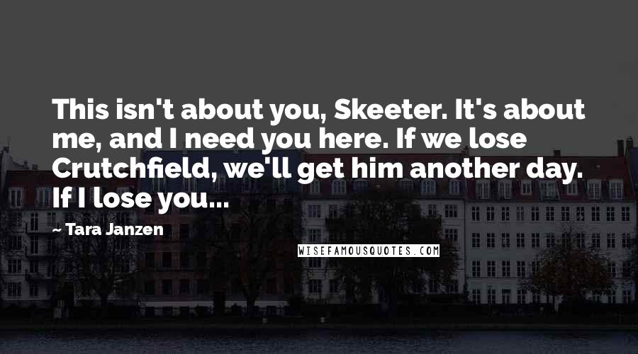 Tara Janzen Quotes: This isn't about you, Skeeter. It's about me, and I need you here. If we lose Crutchfield, we'll get him another day. If I lose you...