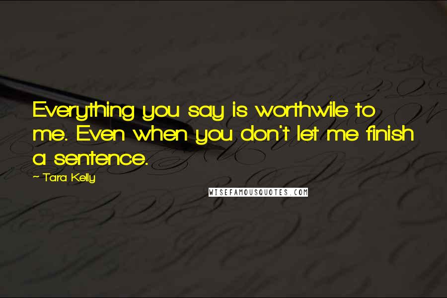 Tara Kelly Quotes: Everything you say is worthwile to me. Even when you don't let me finish a sentence.
