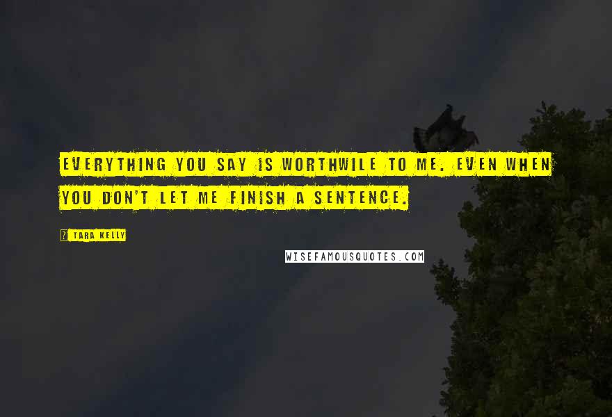 Tara Kelly Quotes: Everything you say is worthwile to me. Even when you don't let me finish a sentence.