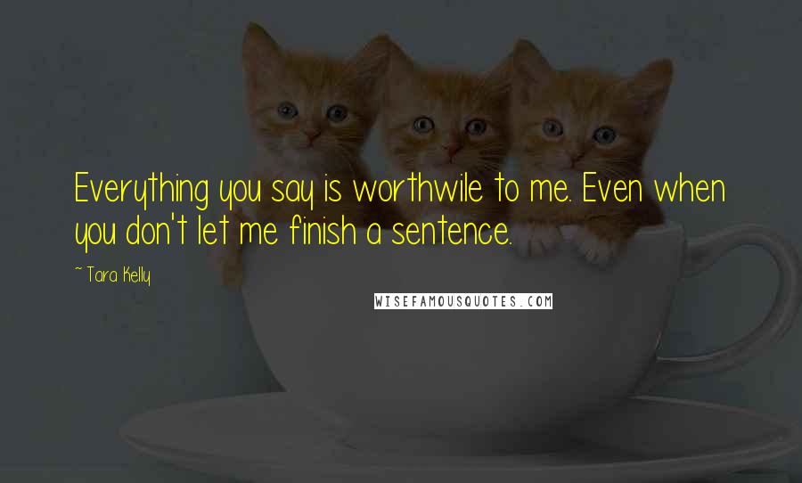 Tara Kelly Quotes: Everything you say is worthwile to me. Even when you don't let me finish a sentence.