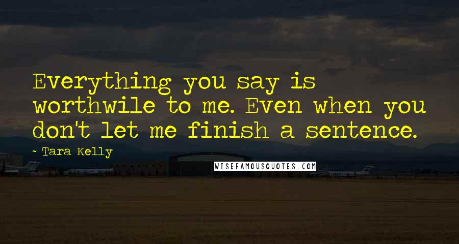 Tara Kelly Quotes: Everything you say is worthwile to me. Even when you don't let me finish a sentence.