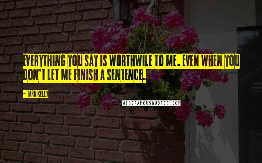 Tara Kelly Quotes: Everything you say is worthwile to me. Even when you don't let me finish a sentence.