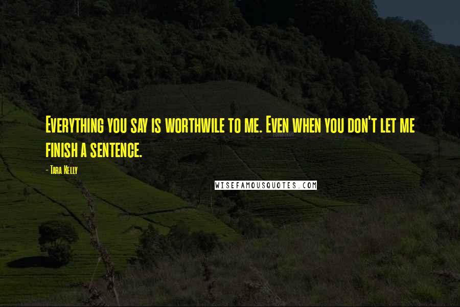 Tara Kelly Quotes: Everything you say is worthwile to me. Even when you don't let me finish a sentence.