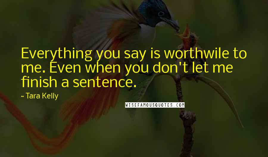 Tara Kelly Quotes: Everything you say is worthwile to me. Even when you don't let me finish a sentence.