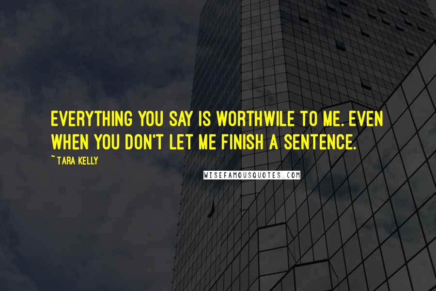 Tara Kelly Quotes: Everything you say is worthwile to me. Even when you don't let me finish a sentence.
