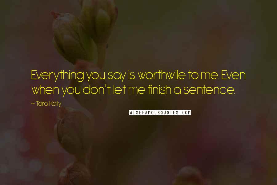 Tara Kelly Quotes: Everything you say is worthwile to me. Even when you don't let me finish a sentence.