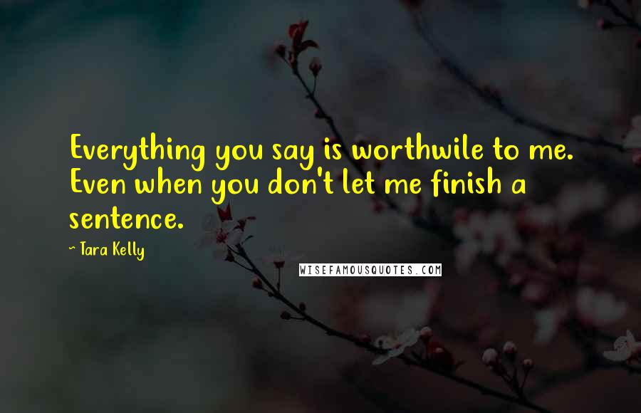 Tara Kelly Quotes: Everything you say is worthwile to me. Even when you don't let me finish a sentence.