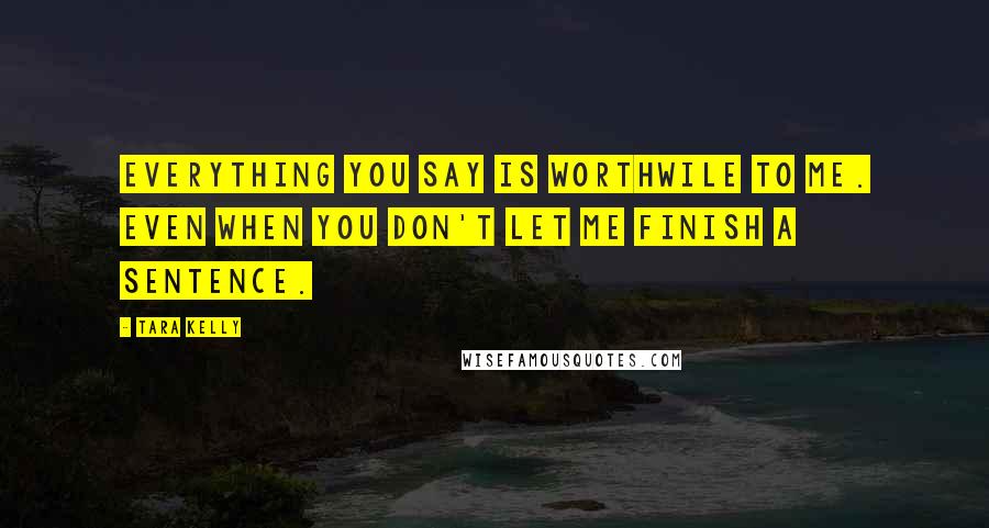 Tara Kelly Quotes: Everything you say is worthwile to me. Even when you don't let me finish a sentence.